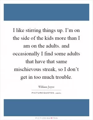 I like stirring things up. I’m on the side of the kids more than I am on the adults. and occasionally I find some adults that have that same mischievous streak, so I don’t get in too much trouble Picture Quote #1