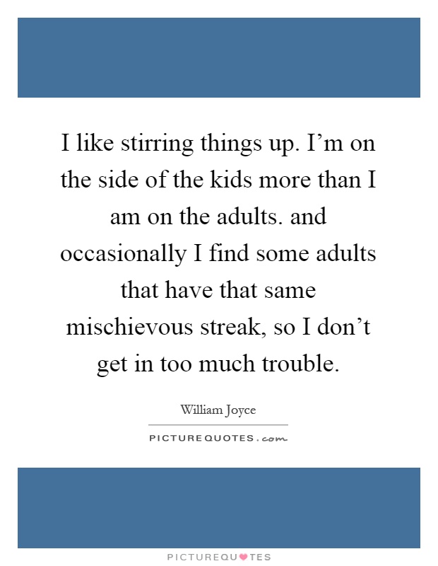 I like stirring things up. I'm on the side of the kids more than I am on the adults. and occasionally I find some adults that have that same mischievous streak, so I don't get in too much trouble Picture Quote #1