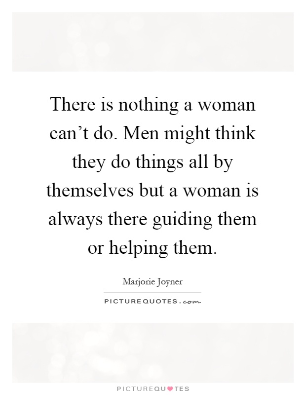 There is nothing a woman can't do. Men might think they do things all by themselves but a woman is always there guiding them or helping them Picture Quote #1