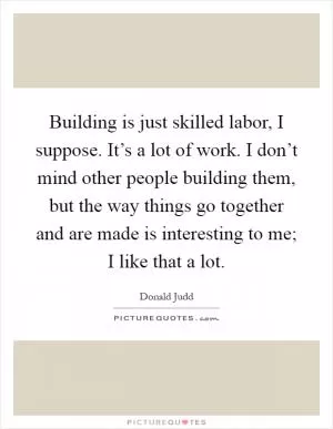 Building is just skilled labor, I suppose. It’s a lot of work. I don’t mind other people building them, but the way things go together and are made is interesting to me; I like that a lot Picture Quote #1
