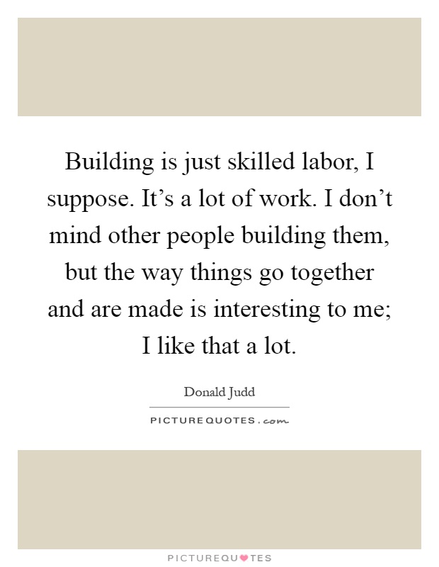 Building is just skilled labor, I suppose. It's a lot of work. I don't mind other people building them, but the way things go together and are made is interesting to me; I like that a lot Picture Quote #1