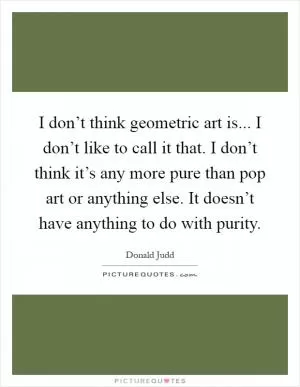 I don’t think geometric art is... I don’t like to call it that. I don’t think it’s any more pure than pop art or anything else. It doesn’t have anything to do with purity Picture Quote #1