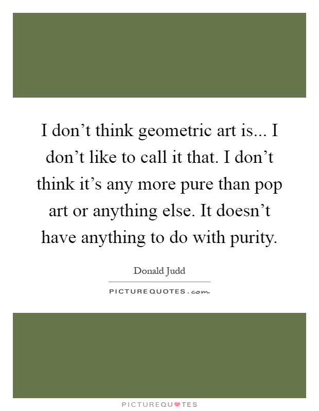 I don't think geometric art is... I don't like to call it that. I don't think it's any more pure than pop art or anything else. It doesn't have anything to do with purity Picture Quote #1