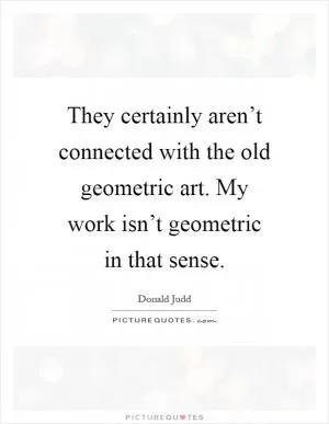 They certainly aren’t connected with the old geometric art. My work isn’t geometric in that sense Picture Quote #1