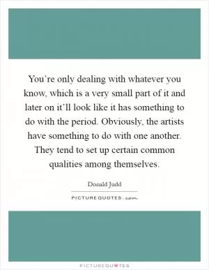 You’re only dealing with whatever you know, which is a very small part of it and later on it’ll look like it has something to do with the period. Obviously, the artists have something to do with one another. They tend to set up certain common qualities among themselves Picture Quote #1