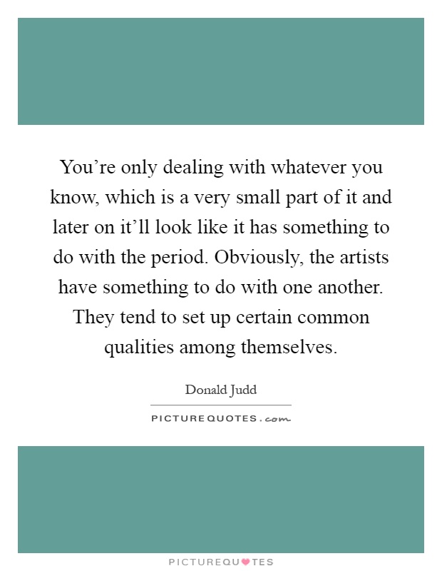 You're only dealing with whatever you know, which is a very small part of it and later on it'll look like it has something to do with the period. Obviously, the artists have something to do with one another. They tend to set up certain common qualities among themselves Picture Quote #1