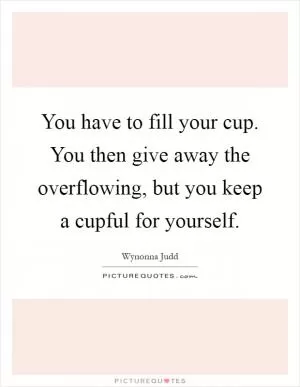 You have to fill your cup. You then give away the overflowing, but you keep a cupful for yourself Picture Quote #1