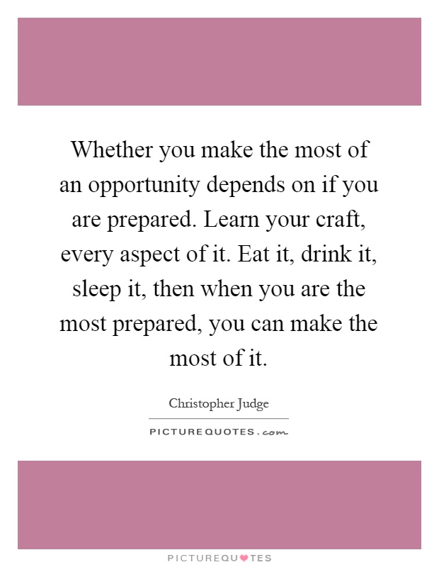 Whether you make the most of an opportunity depends on if you are prepared. Learn your craft, every aspect of it. Eat it, drink it, sleep it, then when you are the most prepared, you can make the most of it Picture Quote #1