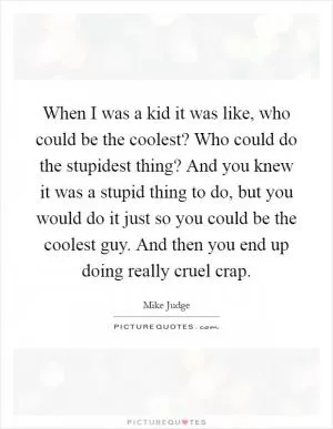 When I was a kid it was like, who could be the coolest? Who could do the stupidest thing? And you knew it was a stupid thing to do, but you would do it just so you could be the coolest guy. And then you end up doing really cruel crap Picture Quote #1