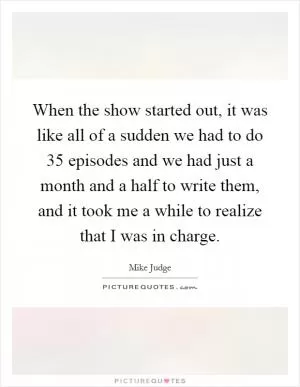 When the show started out, it was like all of a sudden we had to do 35 episodes and we had just a month and a half to write them, and it took me a while to realize that I was in charge Picture Quote #1