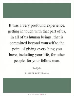 It was a very profound experience, getting in touch with that part of us, in all of us human beings, that is committed beyond yourself to the point of giving everything you have, including your life, for other people, for your fellow man Picture Quote #1