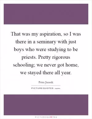 That was my aspiration, so I was there in a seminary with just boys who were studying to be priests. Pretty rigorous schooling; we never got home, we stayed there all year Picture Quote #1
