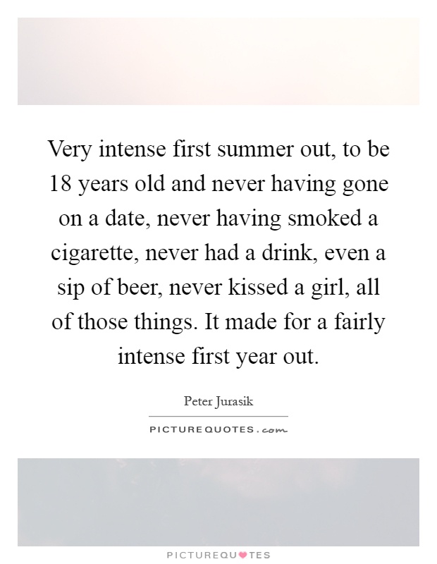 Very intense first summer out, to be 18 years old and never having gone on a date, never having smoked a cigarette, never had a drink, even a sip of beer, never kissed a girl, all of those things. It made for a fairly intense first year out Picture Quote #1
