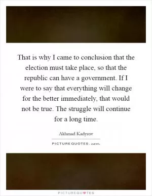 That is why I came to conclusion that the election must take place, so that the republic can have a government. If I were to say that everything will change for the better immediately, that would not be true. The struggle will continue for a long time Picture Quote #1