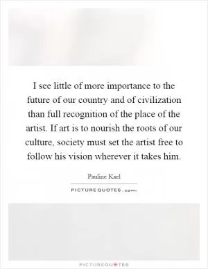 I see little of more importance to the future of our country and of civilization than full recognition of the place of the artist. If art is to nourish the roots of our culture, society must set the artist free to follow his vision wherever it takes him Picture Quote #1