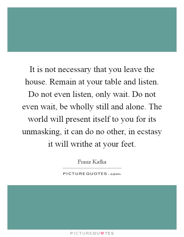 It is not necessary that you leave the house. Remain at your table and listen. Do not even listen, only wait. Do not even wait, be wholly still and alone. The world will present itself to you for its unmasking, it can do no other, in ecstasy it will writhe at your feet Picture Quote #1