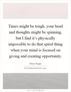 Times might be tough, your head and thoughts might be spinning, but I find it’s physically impossible to do that spiral thing when your mind is focused on giving and creating opportunity Picture Quote #1