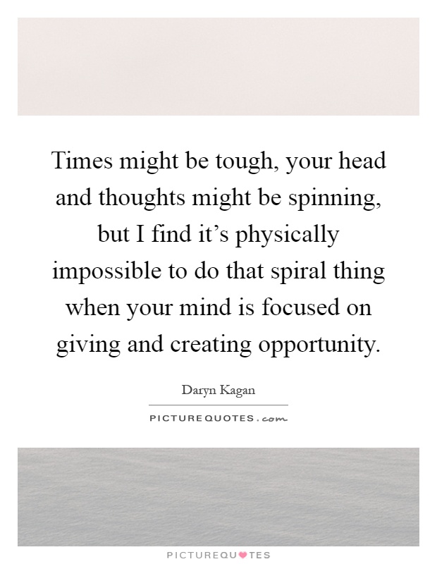 Times might be tough, your head and thoughts might be spinning, but I find it's physically impossible to do that spiral thing when your mind is focused on giving and creating opportunity Picture Quote #1
