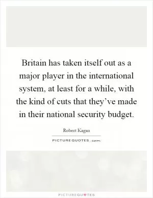 Britain has taken itself out as a major player in the international system, at least for a while, with the kind of cuts that they’ve made in their national security budget Picture Quote #1