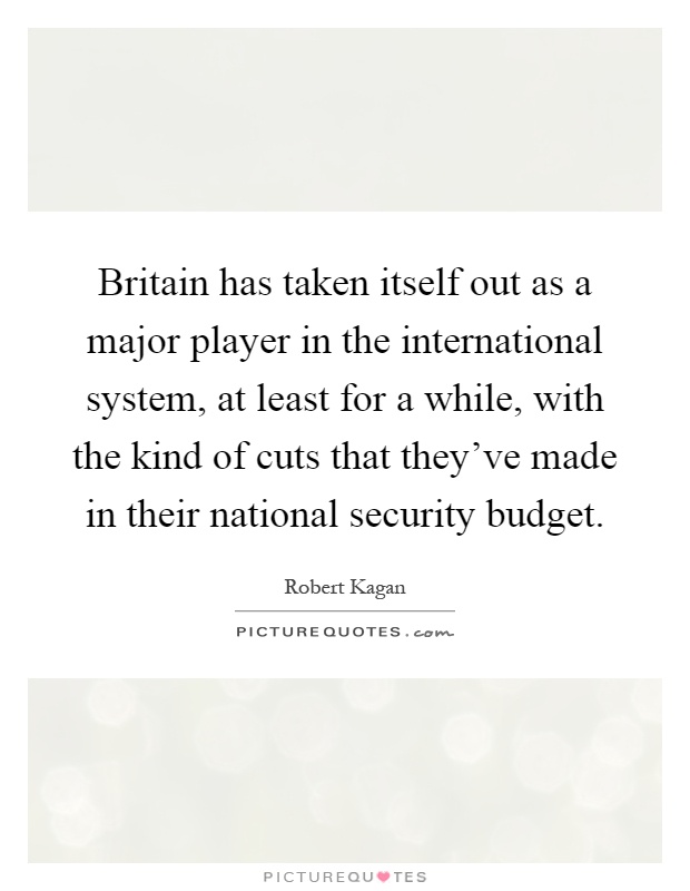 Britain has taken itself out as a major player in the international system, at least for a while, with the kind of cuts that they've made in their national security budget Picture Quote #1