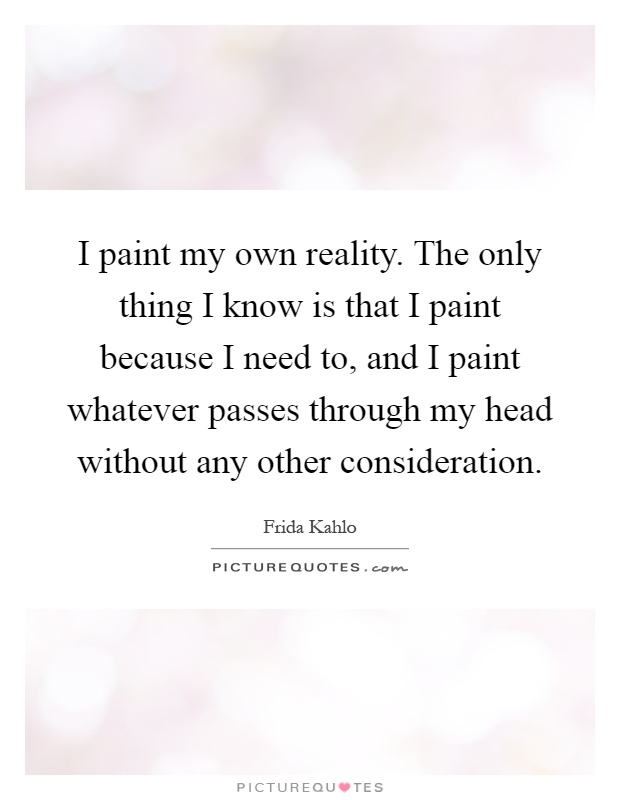 I paint my own reality. The only thing I know is that I paint because I need to, and I paint whatever passes through my head without any other consideration Picture Quote #1