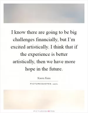 I know there are going to be big challenges financially, but I’m excited artistically. I think that if the experience is better artistically, then we have more hope in the future Picture Quote #1