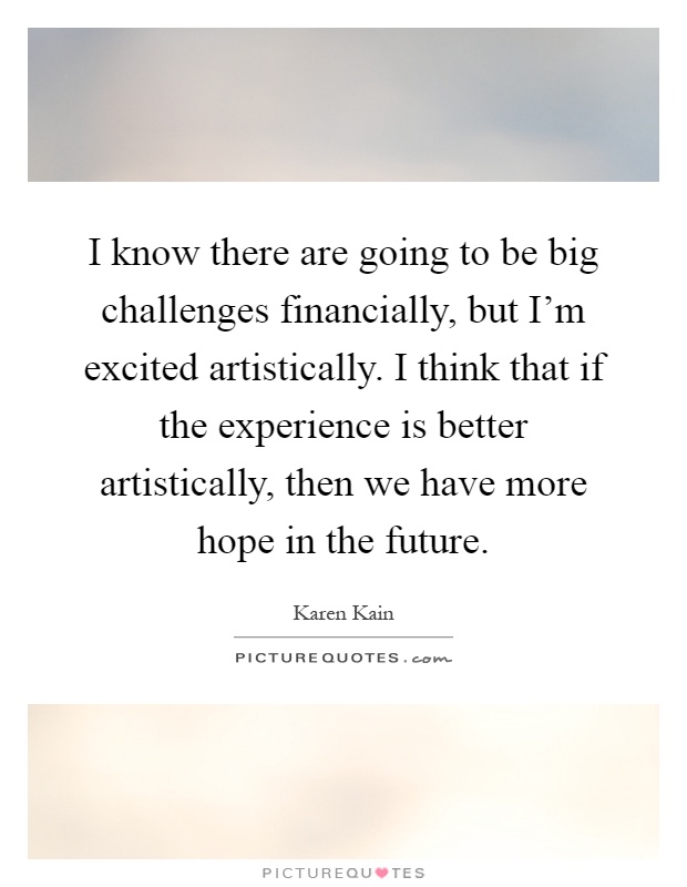 I know there are going to be big challenges financially, but I'm excited artistically. I think that if the experience is better artistically, then we have more hope in the future Picture Quote #1