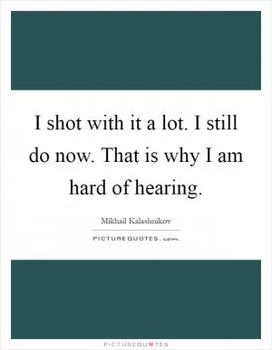 I shot with it a lot. I still do now. That is why I am hard of hearing Picture Quote #1