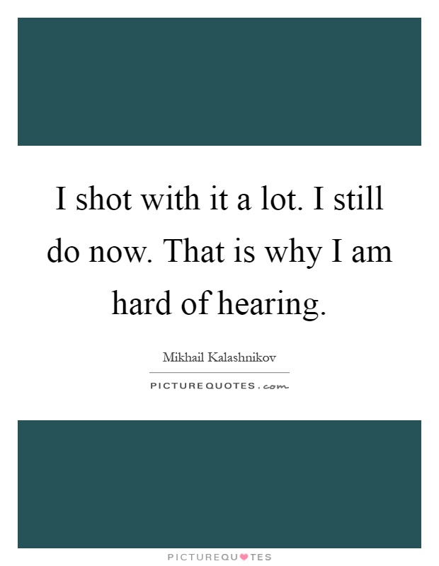 I shot with it a lot. I still do now. That is why I am hard of hearing Picture Quote #1