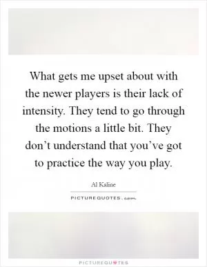 What gets me upset about with the newer players is their lack of intensity. They tend to go through the motions a little bit. They don’t understand that you’ve got to practice the way you play Picture Quote #1