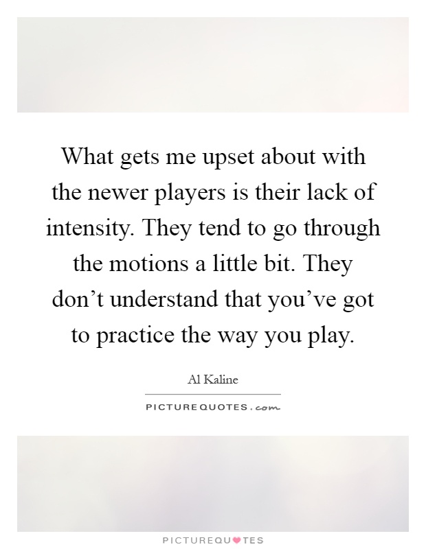 What gets me upset about with the newer players is their lack of intensity. They tend to go through the motions a little bit. They don't understand that you've got to practice the way you play Picture Quote #1