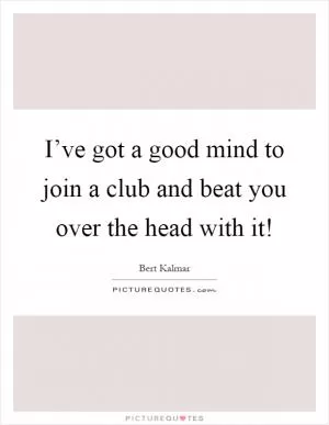 I’ve got a good mind to join a club and beat you over the head with it! Picture Quote #1