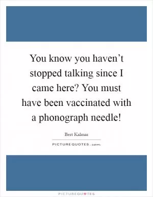 You know you haven’t stopped talking since I came here? You must have been vaccinated with a phonograph needle! Picture Quote #1