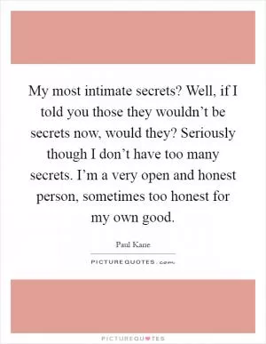 My most intimate secrets? Well, if I told you those they wouldn’t be secrets now, would they? Seriously though I don’t have too many secrets. I’m a very open and honest person, sometimes too honest for my own good Picture Quote #1
