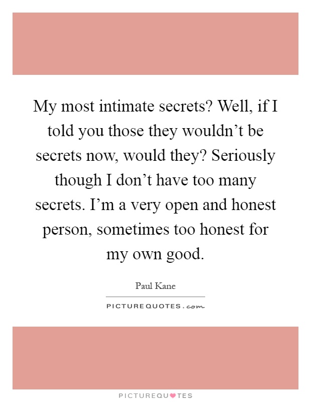My most intimate secrets? Well, if I told you those they wouldn't be secrets now, would they? Seriously though I don't have too many secrets. I'm a very open and honest person, sometimes too honest for my own good Picture Quote #1