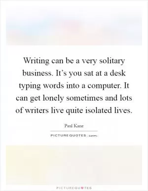 Writing can be a very solitary business. It’s you sat at a desk typing words into a computer. It can get lonely sometimes and lots of writers live quite isolated lives Picture Quote #1