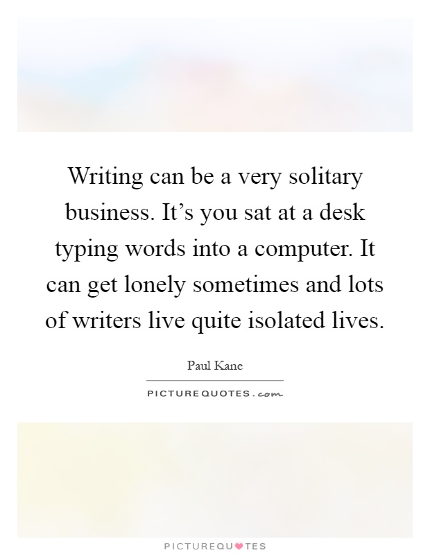 Writing can be a very solitary business. It's you sat at a desk typing words into a computer. It can get lonely sometimes and lots of writers live quite isolated lives Picture Quote #1