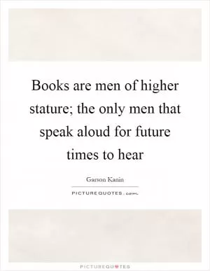 Books are men of higher stature; the only men that speak aloud for future times to hear Picture Quote #1
