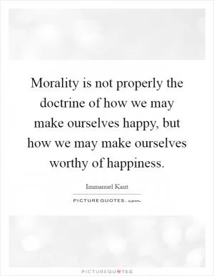 Morality is not properly the doctrine of how we may make ourselves happy, but how we may make ourselves worthy of happiness Picture Quote #1