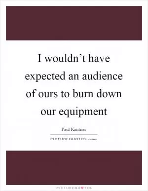 I wouldn’t have expected an audience of ours to burn down our equipment Picture Quote #1