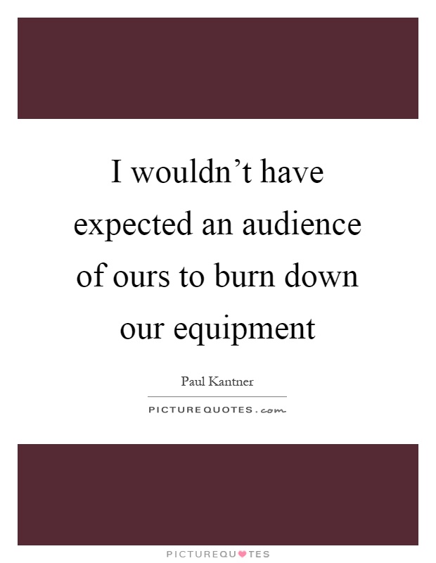I wouldn't have expected an audience of ours to burn down our equipment Picture Quote #1