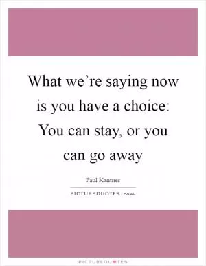 What we’re saying now is you have a choice: You can stay, or you can go away Picture Quote #1
