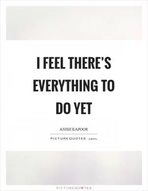I feel there’s everything to do yet Picture Quote #1