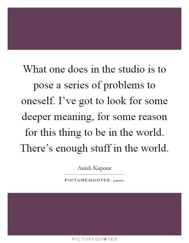 What one does in the studio is to pose a series of problems to oneself. I've got to look for some deeper meaning, for some reason for this thing to be in the world. There's enough stuff in the world Picture Quote #1