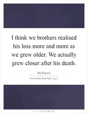 I think we brothers realised his loss more and more as we grew older. We actually grew closer after his death Picture Quote #1