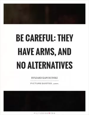 Be careful: They have arms, and no alternatives Picture Quote #1