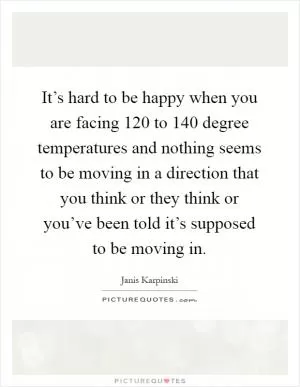 It’s hard to be happy when you are facing 120 to 140 degree temperatures and nothing seems to be moving in a direction that you think or they think or you’ve been told it’s supposed to be moving in Picture Quote #1
