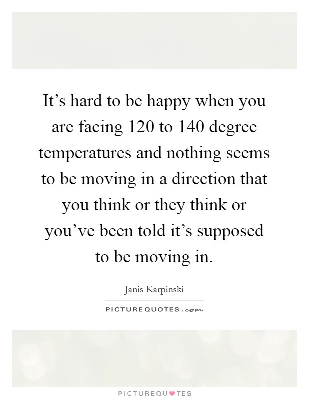 It's hard to be happy when you are facing 120 to 140 degree temperatures and nothing seems to be moving in a direction that you think or they think or you've been told it's supposed to be moving in Picture Quote #1