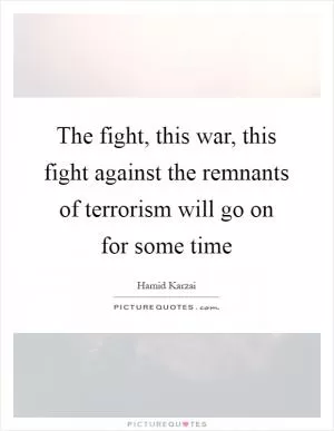 The fight, this war, this fight against the remnants of terrorism will go on for some time Picture Quote #1