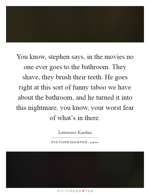 You know, stephen says, in the movies no one ever goes to the bathroom. They shave, they brush their teeth. He goes right at this sort of funny taboo we have about the bathroom, and he turned it into this nightmare, you know, your worst fear of what's in there Picture Quote #1
